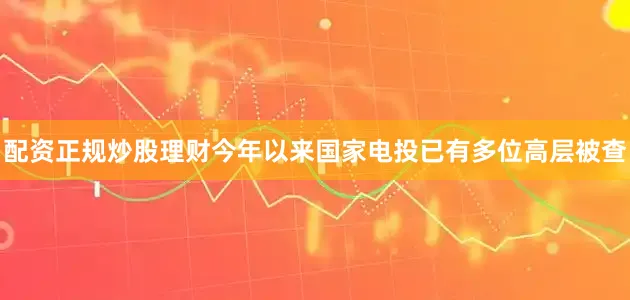 配资正规炒股理财今年以来国家电投已有多位高层被查
