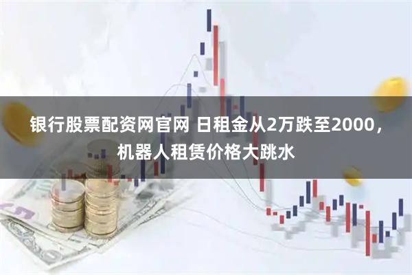 银行股票配资网官网 日租金从2万跌至2000,机器人租赁价格大跳水
