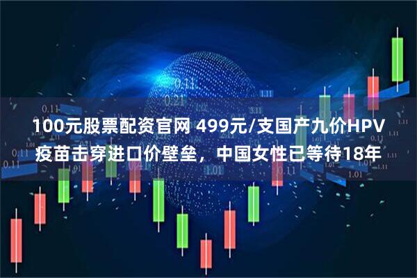 100元股票配资官网 499元/支国产九价HPV疫苗击穿进口价壁垒，中国女性已等待18年