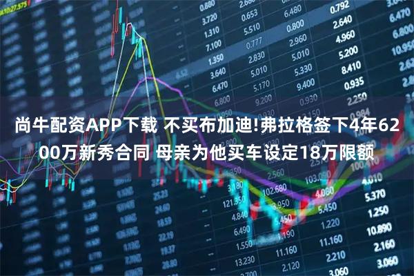 尚牛配资APP下载 不买布加迪!弗拉格签下4年6200万新秀合同 母亲为他买车设定18万限额