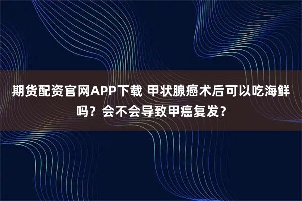 期货配资官网APP下载 甲状腺癌术后可以吃海鲜吗？会不会导致甲癌复发？