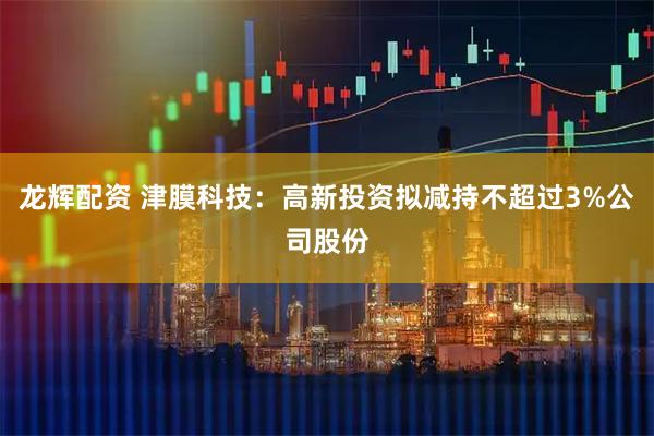 龙辉配资 津膜科技：高新投资拟减持不超过3%公司股份