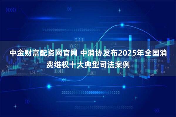 中金财富配资网官网 中消协发布2025年全国消费维权十大典型司法案例