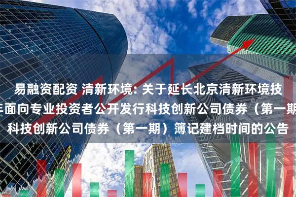 易融资配资 清新环境: 关于延长北京清新环境技术股份有限公司2025年面向专业投资者公开发行科技创新公司债券（第一期）簿记建档时间的公告