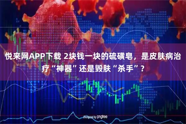 悦来网APP下载 2块钱一块的硫磺皂，是皮肤病治疗“神器”还是毁肤“杀手”？