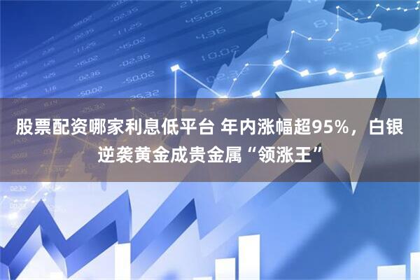 股票配资哪家利息低平台 年内涨幅超95%，白银逆袭黄金成贵金属“领涨王”