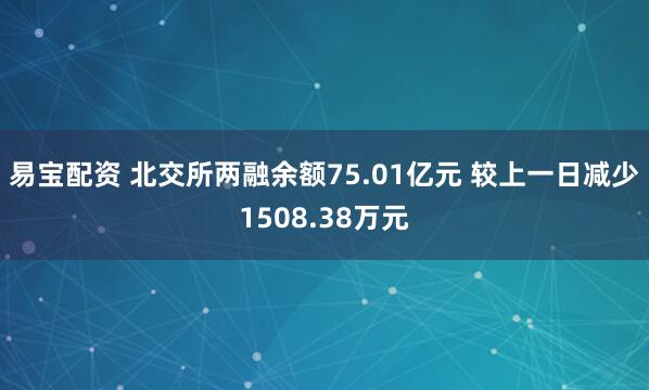 易宝配资 北交所两融余额75.01亿元 较上一日减少1508.38万元
