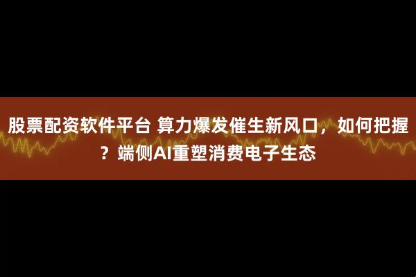 股票配资软件平台 算力爆发催生新风口,如何把握?端侧AI重塑消费电子生态