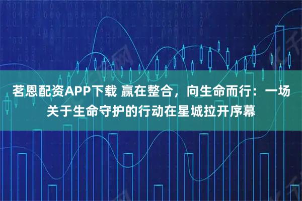 茗恩配资APP下载 赢在整合，向生命而行：一场关于生命守护的行动在星城拉开序幕