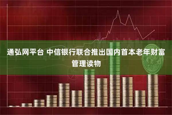 通弘网平台 中信银行联合推出国内首本老年财富管理读物