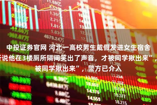 中投证券官网 河北一高校男生戴假发进女生宿舍楼被抓！“听说他在3楼厕所隔间笑出了声音，才被同学揪出来”，警方已介入