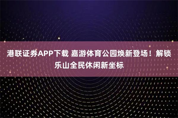 港联证券APP下载 嘉游体育公园焕新登场！解锁乐山全民休闲新坐标