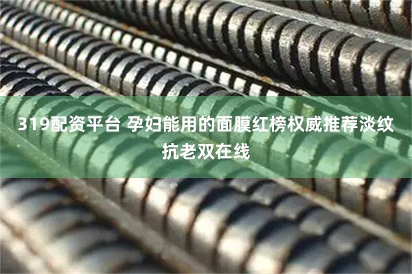 319配资平台 孕妇能用的面膜红榜权威推荐淡纹抗老双在线