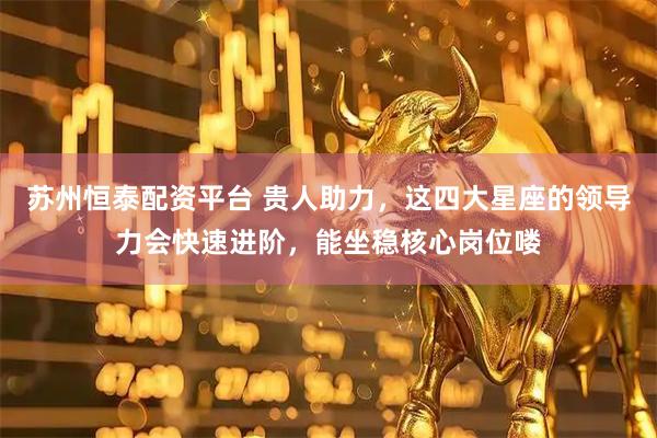 苏州恒泰配资平台 贵人助力，这四大星座的领导力会快速进阶，能坐稳核心岗位喽