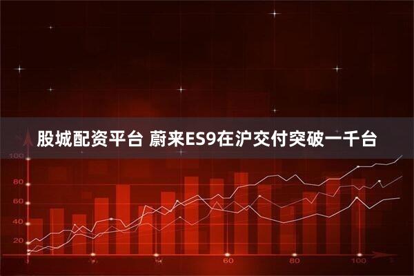 股城配资平台 蔚来ES9在沪交付突破一千台