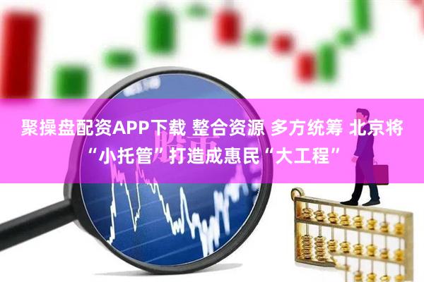 聚操盘配资APP下载 整合资源 多方统筹 北京将“小托管”打造成惠民“大工程”