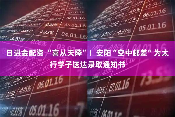 日进金配资 “喜从天降”！安阳“空中邮差”为太行学子送达录取通知书