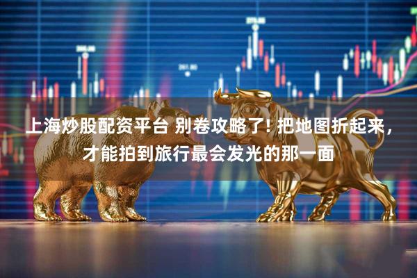 上海炒股配资平台 别卷攻略了! 把地图折起来，才能拍到旅行最会发光的那一面