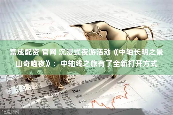 富成配资 官网 沉浸式夜游活动《中轴长明之景山奇喵夜》:中轴线之旅有了全新打开方式