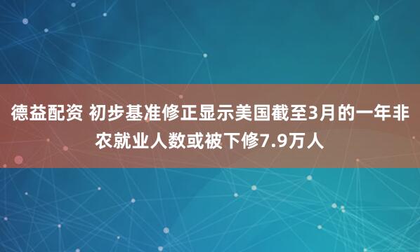 德益配资 初步基准修正显示美国截至3月的一年非农就业人数或被下修7.9万人