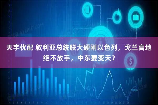 天宇优配 叙利亚总统联大硬刚以色列，戈兰高地绝不放手，中东要变天？